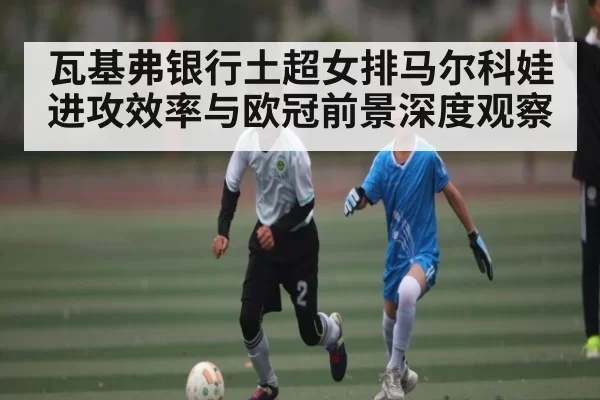 瓦基弗银行土超女排马尔科娃进攻效率与欧冠前景深度观察